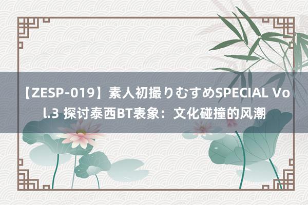 【ZESP-019】素人初撮りむすめSPECIAL Vol.3 探讨泰西BT表象：文化碰撞的风潮