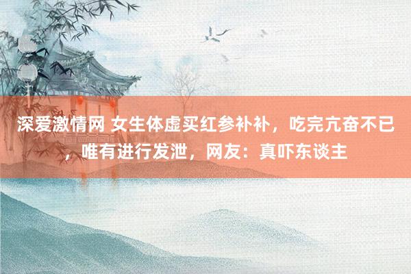 深爱激情网 女生体虚买红参补补，吃完亢奋不已，唯有进行发泄，网友：真吓东谈主