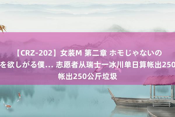 【CRZ-202】女装M 第二章 ホモじゃないのにチ○ポを欲しがる僕… 志愿者从瑞士一冰川单日算帐出250公斤垃圾