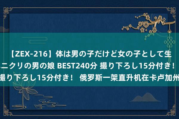 【ZEX-216】体は男の子だけど女の子として生きてる 感じやすいペニクリの男の娘 BEST240分 撮り下ろし15分付き！ 俄罗斯一架直升机在卡卢加州坠毁