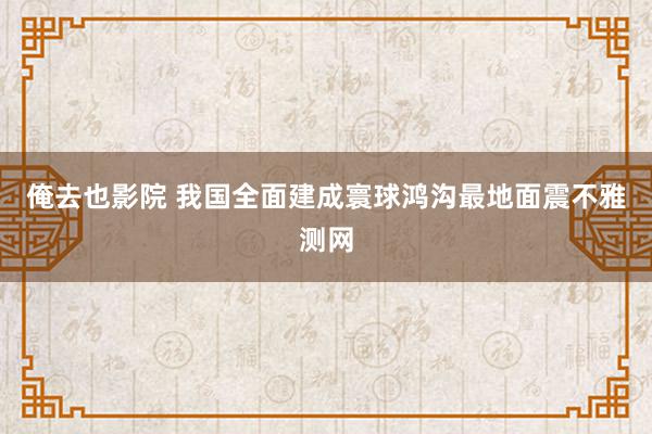 俺去也影院 我国全面建成寰球鸿沟最地面震不雅测网