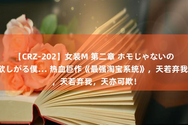 【CRZ-202】女装M 第二章 ホモじゃないのにチ○ポを欲しがる僕… 热血巨作《最强淘宝系统》，天若弃我，天亦可欺！