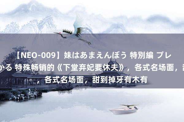 【NEO-009】妹はあまえんぼう 特別編 プレミアおなら ひかる 特殊畅销的《下堂弃妃要休夫》，各式名场面，甜到掉牙有木有