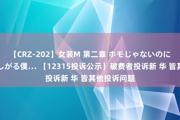 【CRZ-202】女装M 第二章 ホモじゃないのにチ○ポを欲しがる僕… 【12315投诉公示】破费者投诉新 华 皆其他投诉问题