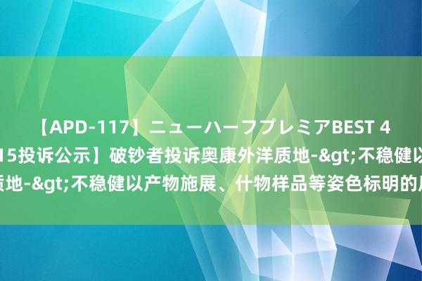 【APD-117】ニューハーフプレミアBEST 4時間SPECIAL 【12315投诉公示】破钞者投诉奥康外洋质地->不稳健以产物施展、什物样品等姿色标明的质地现象问题