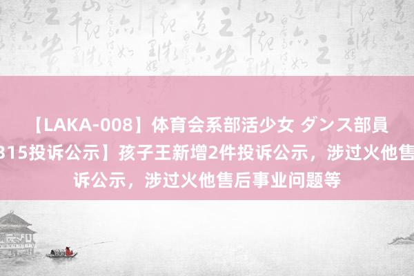 【LAKA-008】体育会系部活少女 ダンス部員 ひかる 【12315投诉公示】孩子王新增2件投诉公示，涉过火他售后事业问题等