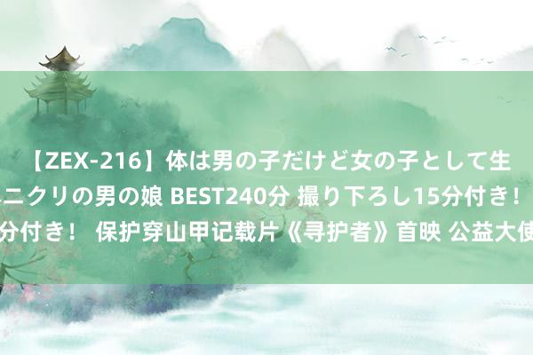 【ZEX-216】体は男の子だけど女の子として生きてる 感じやすいペニクリの男の娘 BEST240分 撮り下ろし15分付き！ 保护穿山甲记载片《寻护者》首映 公益大使王一博现身谈感受