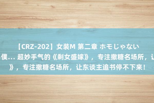 【CRZ-202】女装M 第二章 ホモじゃないのにチ○ポを欲しがる僕… 超妙手气的《剩女盛嫁》，专注撒糖名场所，让东谈主追书停不下来！