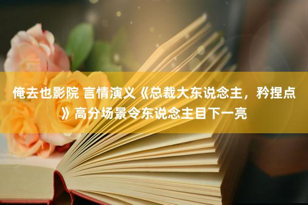 俺去也影院 言情演义《总裁大东说念主，矜捏点》高分场景令东说念主目下一亮