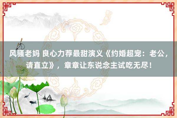 风骚老妈 良心力荐最甜演义《约婚超宠：老公，请直立》，章章让东说念主试吃无尽！