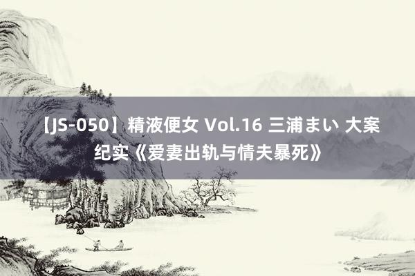 【JS-050】精液便女 Vol.16 三浦まい 大案纪实《爱妻出轨与情夫暴死》