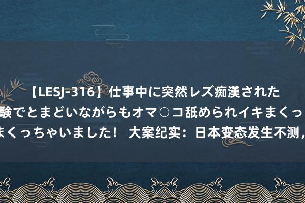 【LESJ-316】仕事中に突然レズ痴漢された私（ノンケ）初めての経験でとまどいながらもオマ○コ舐められイキまくっちゃいました！ 大案纪实：日本变态发生不测，事故我点引起非议