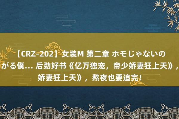 【CRZ-202】女装M 第二章 ホモじゃないのにチ○ポを欲しがる僕… 后劲好书《亿万独宠，帝少娇妻狂上天》，熬夜也要追完！