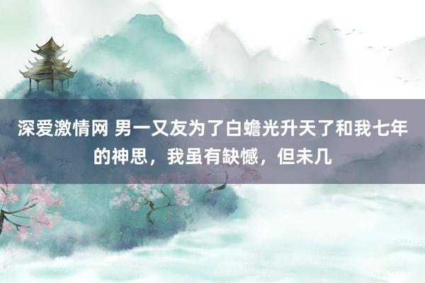 深爱激情网 男一又友为了白蟾光升天了和我七年的神思，我虽有缺憾，但未几