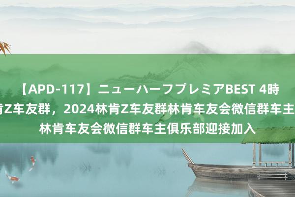 【APD-117】ニューハーフプレミアBEST 4時間SPECIAL 林肯Z车友群，2024林肯Z车友群林肯车友会微信群车主俱乐部迎接加入