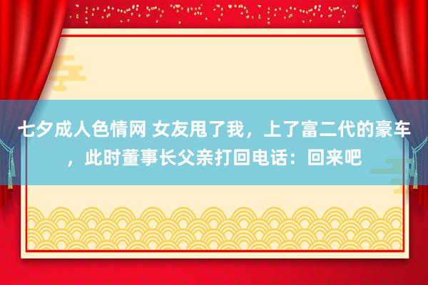 七夕成人色情网 女友甩了我，上了富二代的豪车，此时董事长父亲打回电话：回来吧