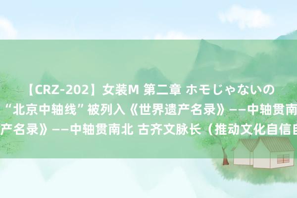 【CRZ-202】女装M 第二章 ホモじゃないのにチ○ポを欲しがる僕… “北京中轴线”被列入《世界遗产名录》——中轴贯南北 古齐文脉长（推动文化自信自立）