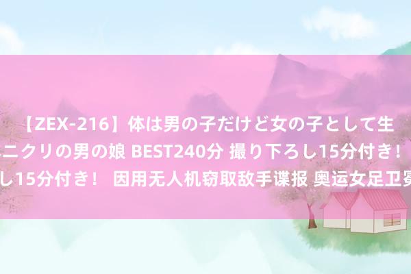 【ZEX-216】体は男の子だけど女の子として生きてる 感じやすいペニクリの男の娘 BEST240分 撮り下ろし15分付き！ 因用无人机窃取敌手谍报 奥运女足卫冕冠军被扣6分