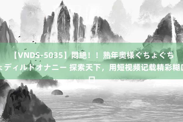 【VNDS-5035】悶絶！！熟年奥様ぐちょぐちょディルドオナニー 探索天下，用短视频记载精彩糊口