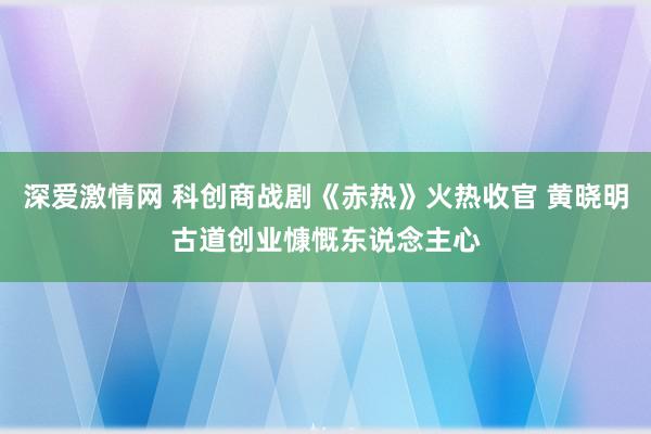 深爱激情网 科创商战剧《赤热》火热收官 黄晓明古道创业慷慨东说念主心