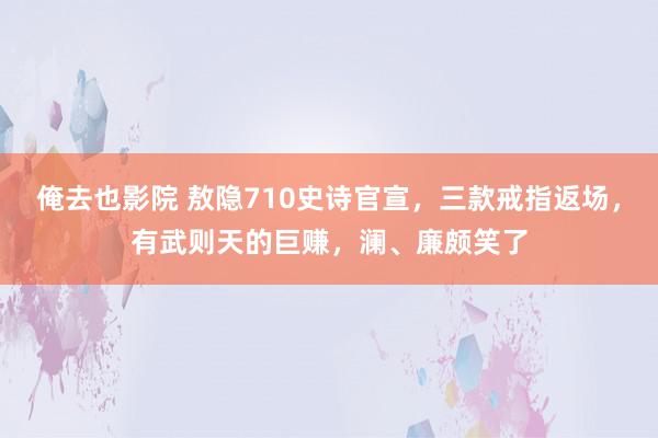 俺去也影院 敖隐710史诗官宣，三款戒指返场，有武则天的巨赚，澜、廉颇笑了