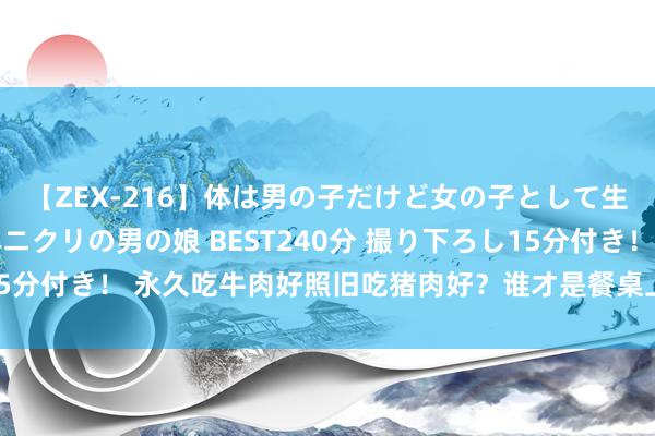 【ZEX-216】体は男の子だけど女の子として生きてる 感じやすいペニクリの男の娘 BEST240分 撮り下ろし15分付き！ 永久吃牛肉好照旧吃猪肉好？谁才是餐桌上的“养分之王”？