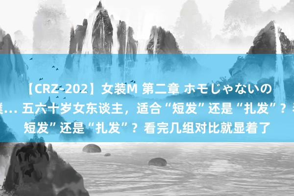 【CRZ-202】女装M 第二章 ホモじゃないのにチ○ポを欲しがる僕… 五六十岁女东谈主，适合“短发”还是“扎发”？看完几组对比就显着了