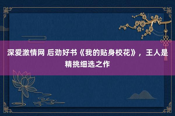 深爱激情网 后劲好书《我的贴身校花》，王人是精挑细选之作