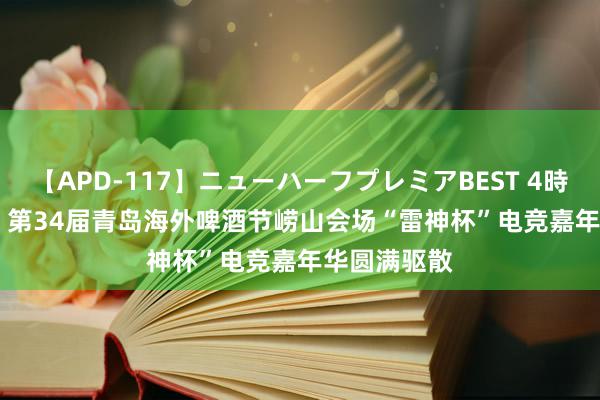 【APD-117】ニューハーフプレミアBEST 4時間SPECIAL 第34届青岛海外啤酒节崂山会场“雷神杯”电竞嘉年华圆满驱散