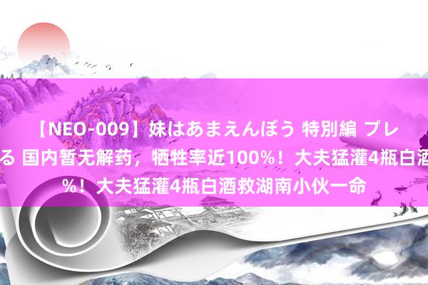 【NEO-009】妹はあまえんぼう 特別編 プレミアおなら ひかる 国内暂无解药，牺牲率近100%！大夫猛灌4瓶白酒救湖南小伙一命