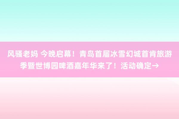 风骚老妈 今晚启幕！青岛首届冰雪幻城首肯旅游季暨世博园啤酒嘉年华来了！活动确定→