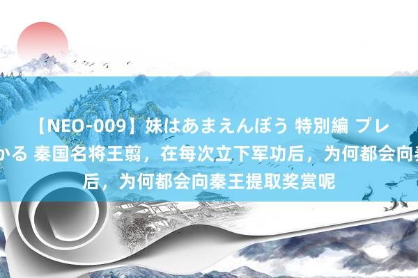 【NEO-009】妹はあまえんぼう 特別編 プレミアおなら ひかる 秦国名将王翦，在每次立下军功后，为何都会向秦王提取奖赏呢