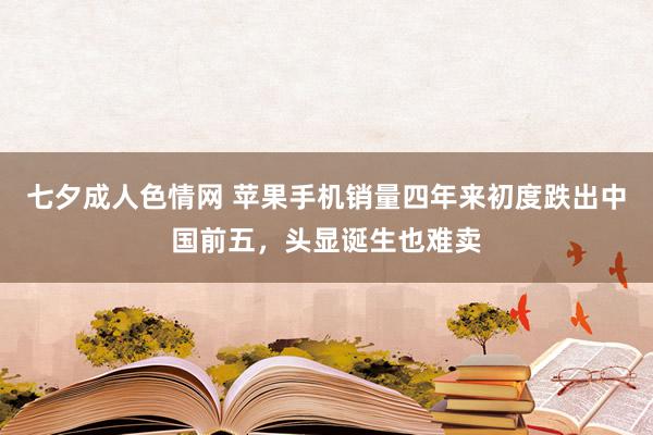 七夕成人色情网 苹果手机销量四年来初度跌出中国前五，头显诞生也难卖