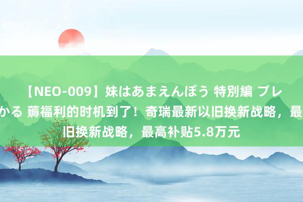 【NEO-009】妹はあまえんぼう 特別編 プレミアおなら ひかる 薅福利的时机到了！奇瑞最新以旧换新战略，最高补贴5.8万元