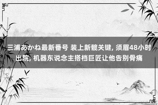 三浦あかね最新番号 装上新髋关键, 须眉48小时出院, 机器东说念主搭档巨匠让他告别骨痛