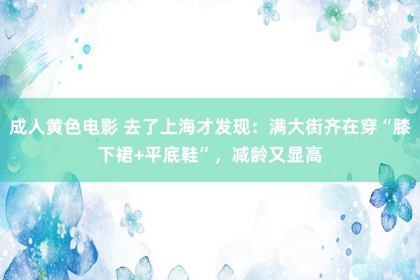 成人黄色电影 去了上海才发现：满大街齐在穿“膝下裙+平底鞋”，减龄又显高