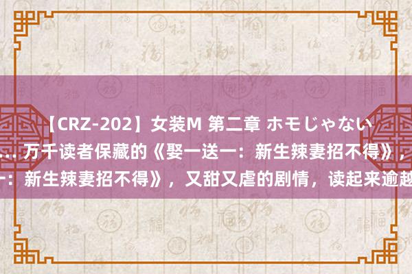 【CRZ-202】女装M 第二章 ホモじゃないのにチ○ポを欲しがる僕… 万千读者保藏的《娶一送一：新生辣妻招不得》，又甜又虐的剧情，读起来逾越瘾！