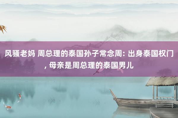 风骚老妈 周总理的泰国孙子常念周: 出身泰国权门, 母亲是周总理的泰国男儿