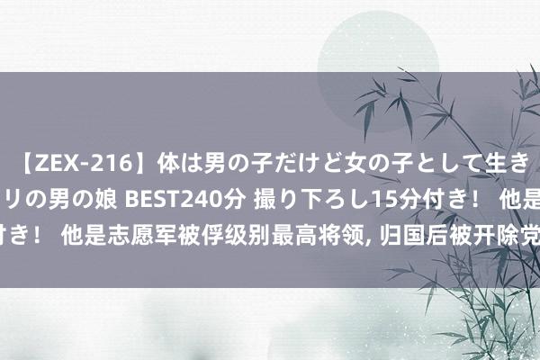 【ZEX-216】体は男の子だけど女の子として生きてる 感じやすいペニクリの男の娘 BEST240分 撮り下ろし15分付き！ 他是志愿军被俘级别最高将领, 归国后被开除党籍, 最散伙局怎样?