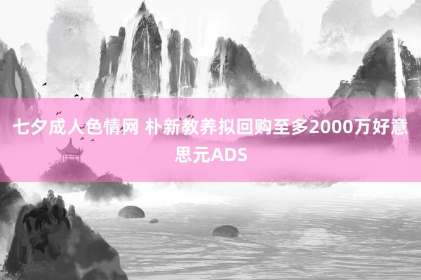 七夕成人色情网 朴新教养拟回购至多2000万好意思元ADS