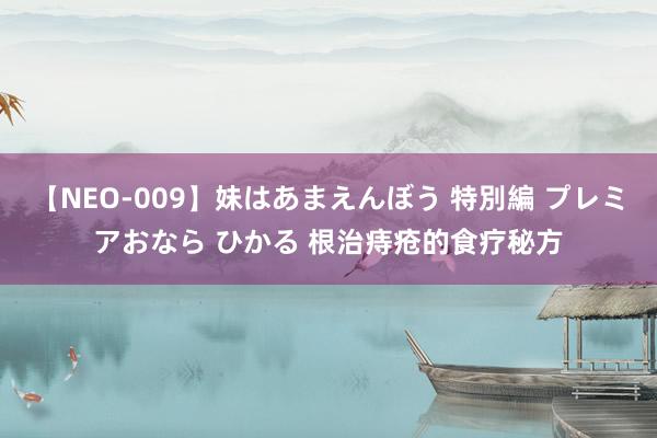 【NEO-009】妹はあまえんぼう 特別編 プレミアおなら ひかる 根治痔疮的食疗秘方