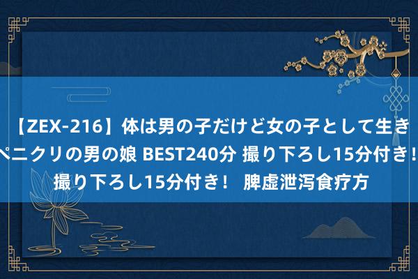 【ZEX-216】体は男の子だけど女の子として生きてる 感じやすいペニクリの男の娘 BEST240分 撮り下ろし15分付き！ 脾虚泄泻食疗方