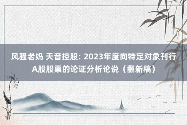 风骚老妈 天音控股: 2023年度向特定对象刊行A股股票的论证分析论说（翻新稿）