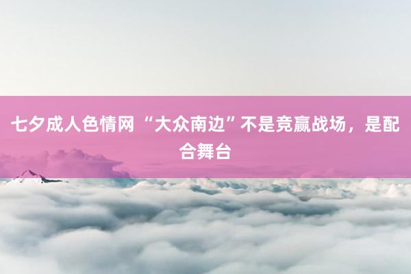 七夕成人色情网 “大众南边”不是竞赢战场，是配合舞台