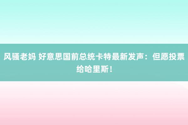 风骚老妈 好意思国前总统卡特最新发声：但愿投票给哈里斯！