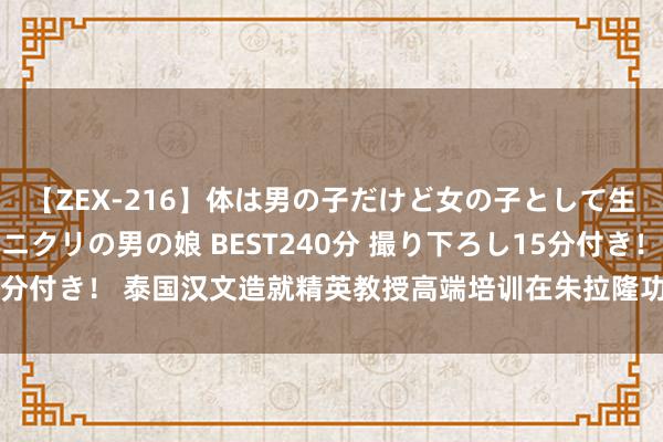 【ZEX-216】体は男の子だけど女の子として生きてる 感じやすいペニクリの男の娘 BEST240分 撮り下ろし15分付き！ 泰国汉文造就精英教授高端培训在朱拉隆功大学孔子学院举行