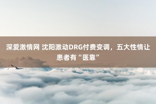 深爱激情网 沈阳激动DRG付费变调，五大性情让患者有“医靠”