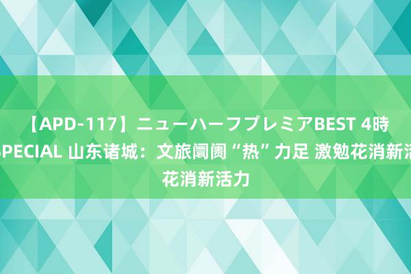 【APD-117】ニューハーフプレミアBEST 4時間SPECIAL 山东诸城：文旅阛阓“热”力足 激勉花消新活力