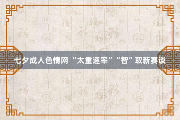 七夕成人色情网 “太重速率”“智”取新赛谈