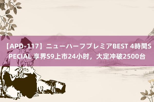 【APD-117】ニューハーフプレミアBEST 4時間SPECIAL 享界S9上市24小时，大定冲破2500台